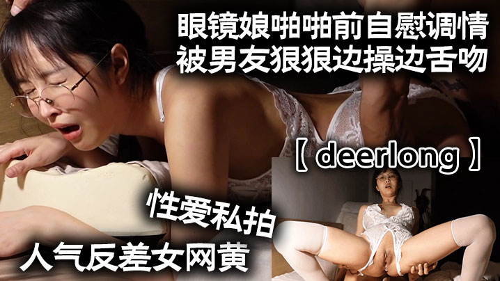 【deerlong】人气反差女网黄性爱私拍_眼镜娘啪啪前自慰调情被男友狠狠边操边舌吻